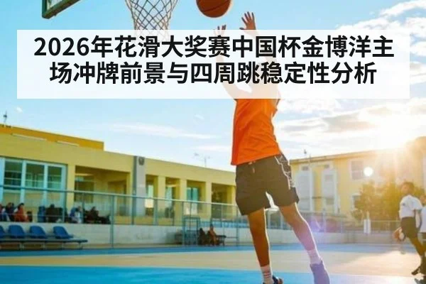 2026年花滑大奖赛中国杯金博洋主场冲牌前景与四周跳稳定性分析